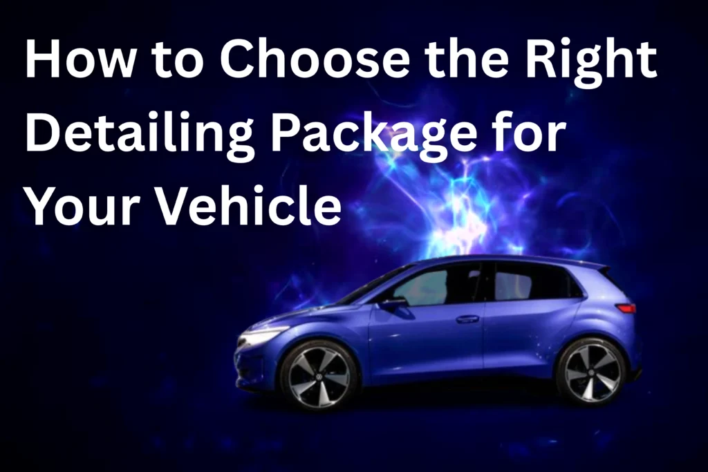 How to Choose the Right Detailing Package for Your Vehicle