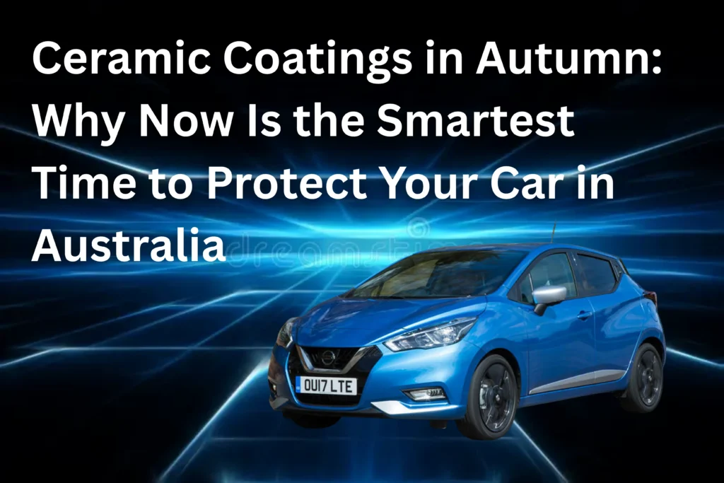 Ceramic Coatings in Autumn: Why Now Is the Smartest Time to Protect Your Car in Australia